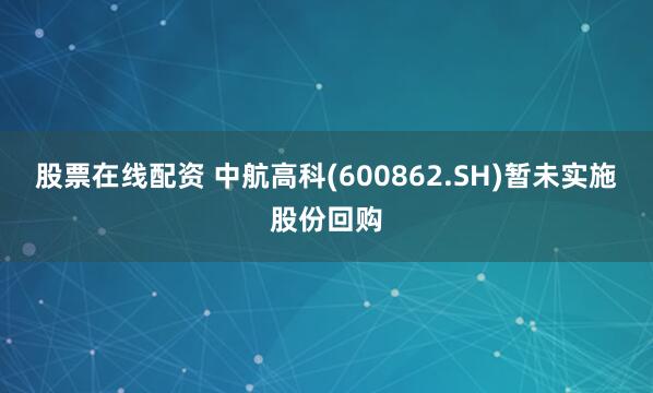 股票在线配资 中航高科(600862.SH)暂未实施股份回购